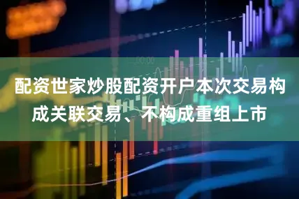 配资世家炒股配资开户本次交易构成关联交易、不构成重组上市