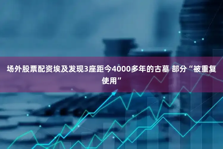 场外股票配资埃及发现3座距今4000多年的古墓 部分“被重复使用”