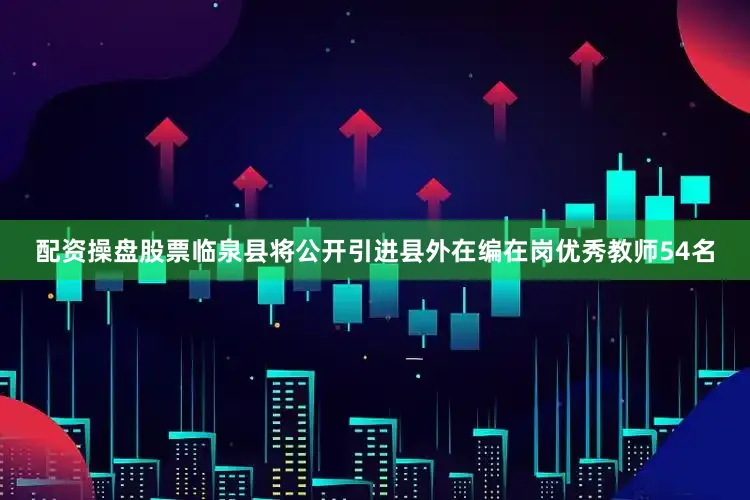 配资操盘股票临泉县将公开引进县外在编在岗优秀教师54名