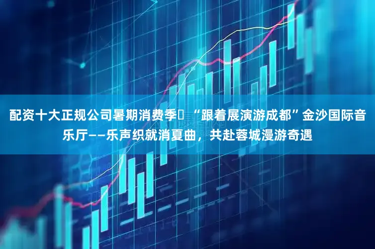 配资十大正规公司暑期消费季㊺“跟着展演游成都”金沙国际音乐厅——乐声织就消夏曲，共赴蓉城漫游奇遇
