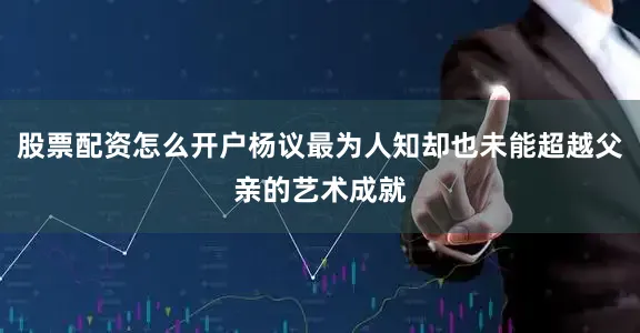 股票配资怎么开户杨议最为人知却也未能超越父亲的艺术成就