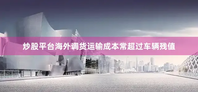 炒股平台海外调货运输成本常超过车辆残值