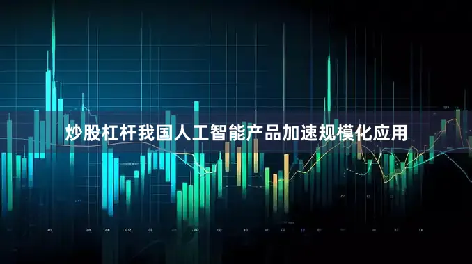 炒股杠杆我国人工智能产品加速规模化应用