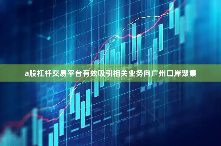 a股杠杆交易平台有效吸引相关业务向广州口岸聚集
