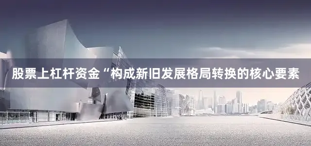 股票上杠杆资金“构成新旧发展格局转换的核心要素