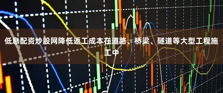 低息配资炒股网降低返工成本在道路、桥梁、隧道等大型工程施工中