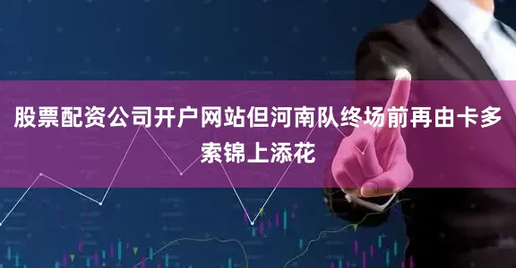 股票配资公司开户网站但河南队终场前再由卡多索锦上添花
