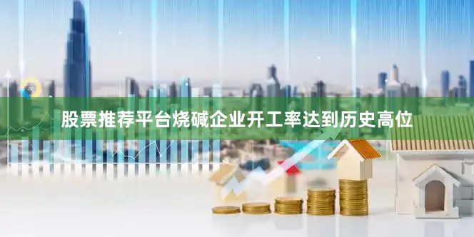 股票推荐平台烧碱企业开工率达到历史高位