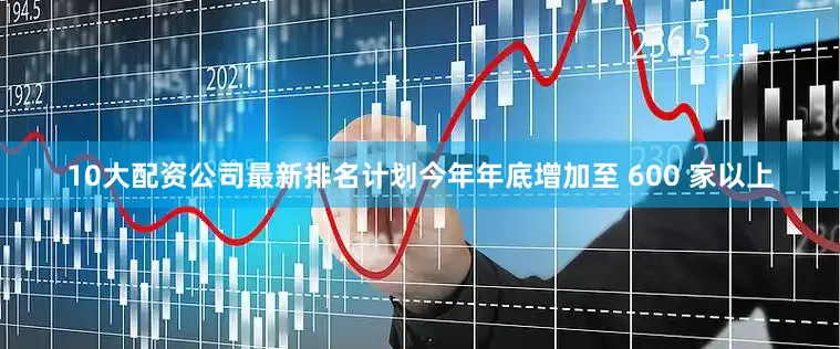 10大配资公司最新排名计划今年年底增加至 600 家以上
