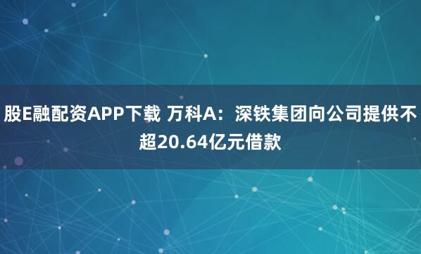 股E融配资APP下载 万科A：深铁集团向公司提供不超20.64亿元借款