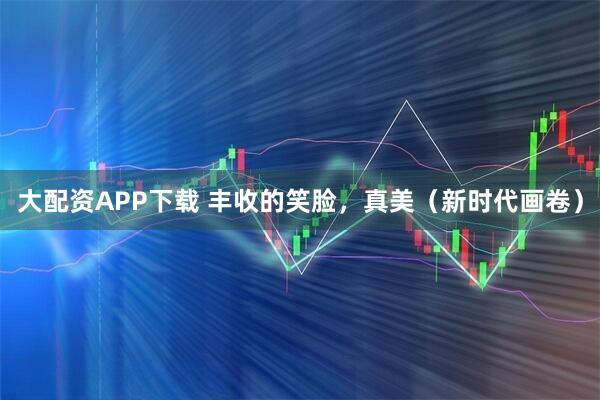 大配资APP下载 丰收的笑脸，真美（新时代画卷）