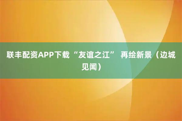 联丰配资APP下载 “友谊之江”  再绘新景（边城见闻）