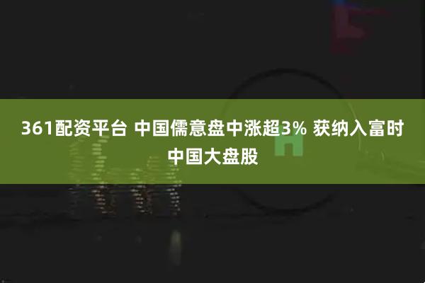 361配资平台 中国儒意盘中涨超3% 获纳入富时中国大盘股