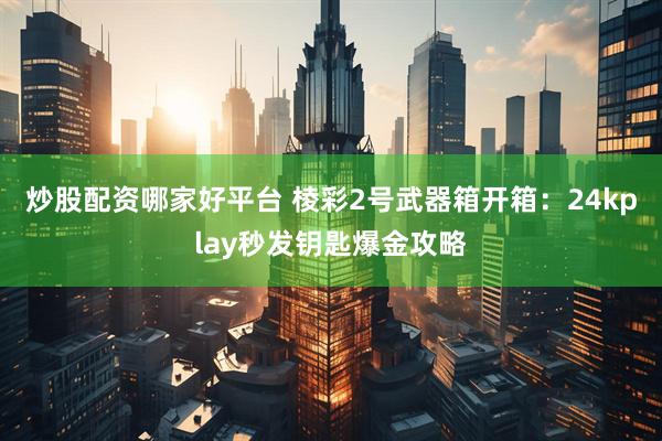 炒股配资哪家好平台 棱彩2号武器箱开箱：24kplay秒发钥匙爆金攻略
