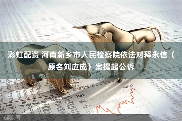 彩虹配资 河南新乡市人民检察院依法对释永信（原名刘应成）案提起公诉