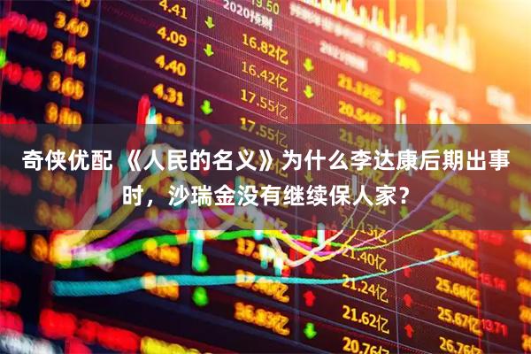 奇侠优配 《人民的名义》为什么李达康后期出事时，沙瑞金没有继续保人家？
