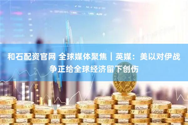 和石配资官网 全球媒体聚焦︱英媒：美以对伊战争正给全球经济留下创伤
