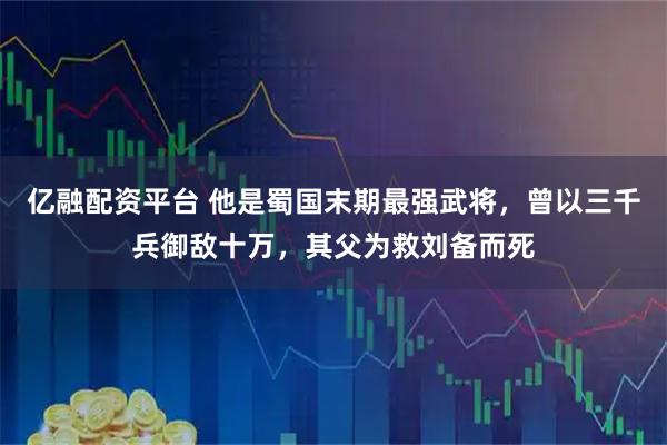 亿融配资平台 他是蜀国末期最强武将，曾以三千兵御敌十万，其父为救刘备而死