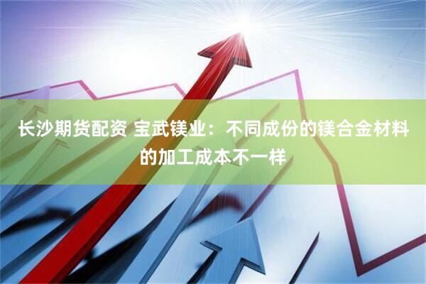 长沙期货配资 宝武镁业：不同成份的镁合金材料的加工成本不一样