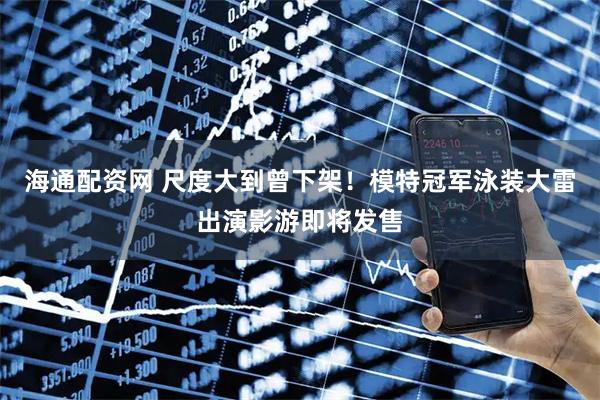 海通配资网 尺度大到曾下架！模特冠军泳装大雷出演影游即将发售
