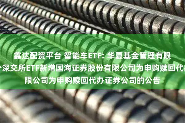 鑫达配资平台 智能车ETF: 华夏基金管理有限公司关于旗下部分深交所ETF新增国海证券股份有限公司为申购赎回代办证券公司的公告
