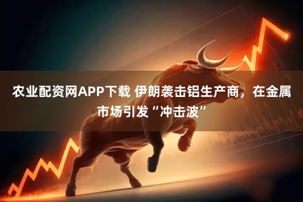 农业配资网APP下载 伊朗袭击铝生产商，在金属市场引发“冲击波”