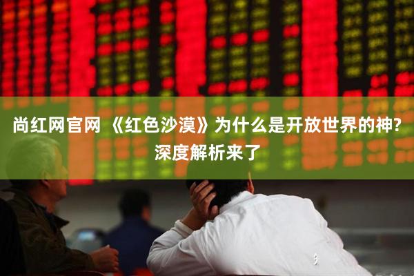 尚红网官网 《红色沙漠》为什么是开放世界的神?深度解析来了