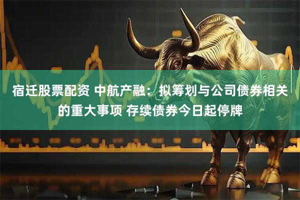 宿迁股票配资 中航产融：拟筹划与公司债券相关的重大事项 存续债券今日起停牌