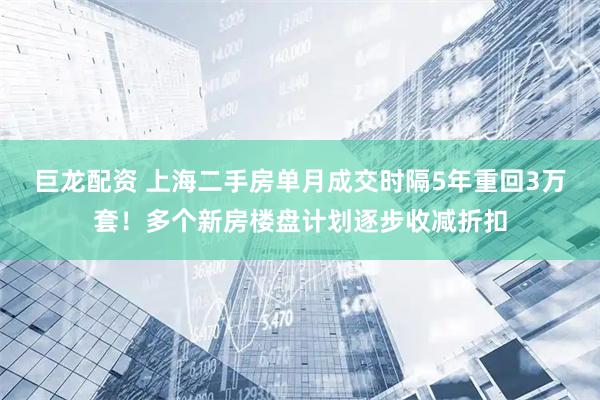 巨龙配资 上海二手房单月成交时隔5年重回3万套！多个新房楼盘计划逐步收减折扣