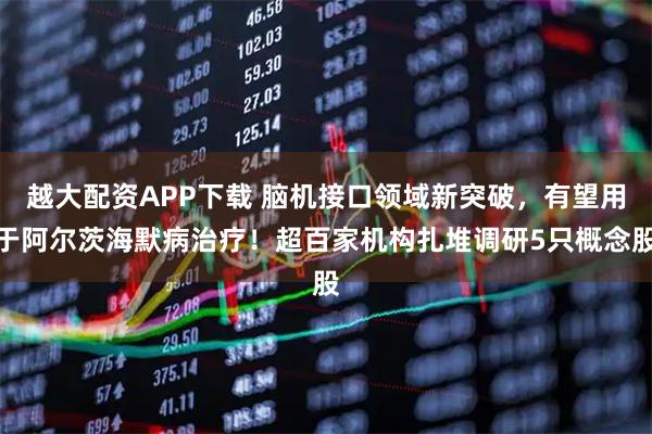 越大配资APP下载 脑机接口领域新突破，有望用于阿尔茨海默病治疗！超百家机构扎堆调研5只概念股