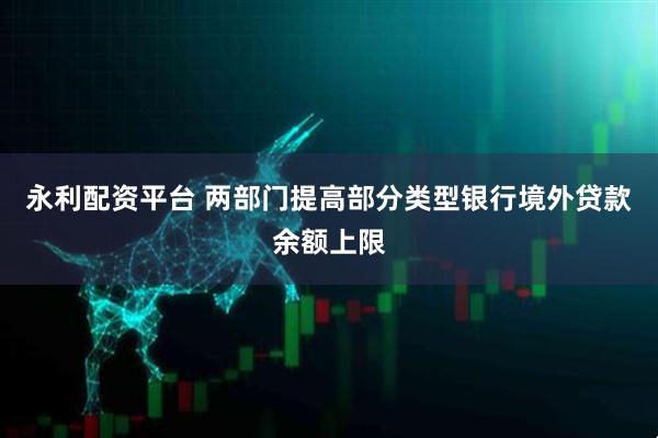 永利配资平台 两部门提高部分类型银行境外贷款余额上限