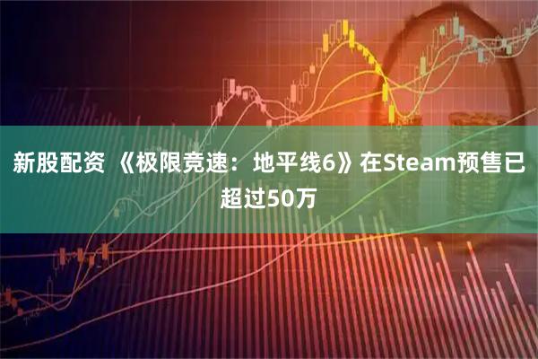新股配资 《极限竞速：地平线6》在Steam预售已超过50万