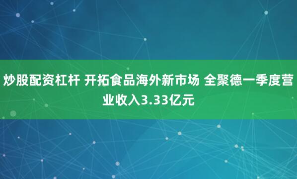 炒股配资杠杆 开拓食品海外新市场 全聚德一季度营业收入3.33亿元
