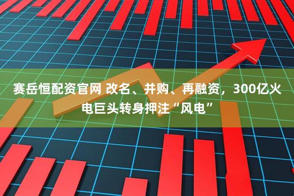 赛岳恒配资官网 改名、并购、再融资，300亿火电巨头转身押注“风电”