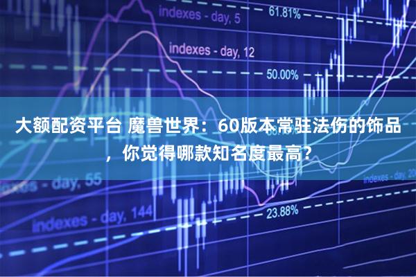 大额配资平台 魔兽世界：60版本常驻法伤的饰品，你觉得哪款知名度最高？