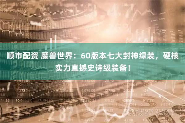 顺市配资 魔兽世界：60版本七大封神绿装，硬核实力直撼史诗级装备！