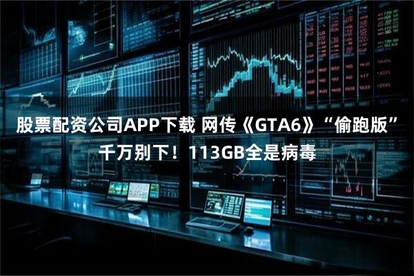 股票配资公司APP下载 网传《GTA6》“偷跑版”千万别下！113GB全是病毒