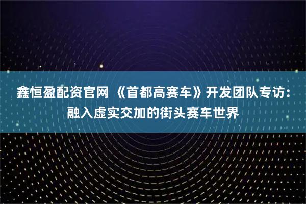鑫恒盈配资官网 《首都高赛车》开发团队专访：融入虚实交加的街头赛车世界